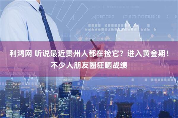 利鸿网 听说最近贵州人都在捡它？进入黄金期！不少人朋友圈狂晒战绩