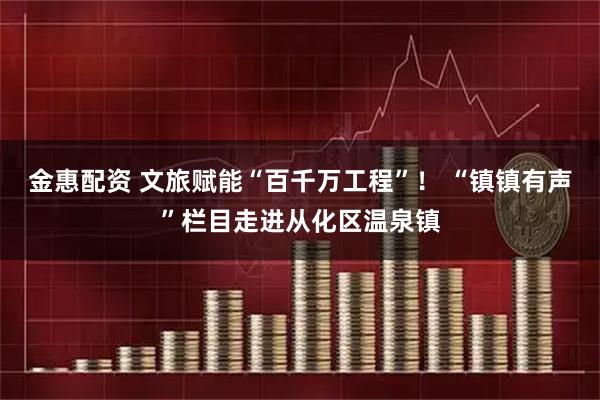 金惠配资 文旅赋能“百千万工程”！ “镇镇有声”栏目走进从化区温泉镇