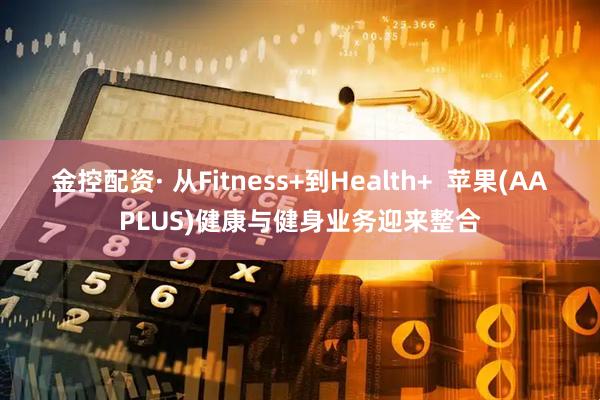 金控配资· 从Fitness+到Health+  苹果(AAPLUS)健康与健身业务迎来整合