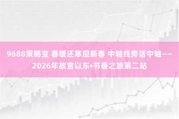 9688策略宝 春暖还寒迎新春 中轴线旁话中轴——2026年故宫以东•书香之旅第二站