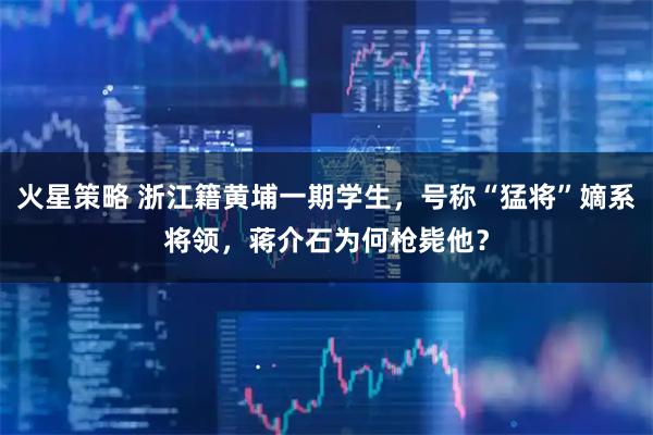 火星策略 浙江籍黄埔一期学生，号称“猛将”嫡系将领，蒋介石为何枪毙他？