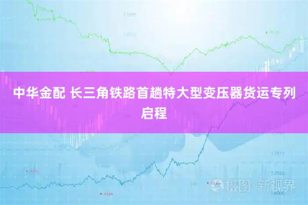 中华金配 长三角铁路首趟特大型变压器货运专列启程
