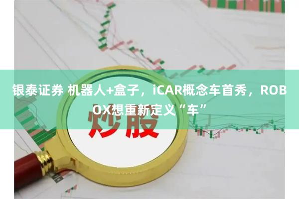 银泰证券 机器人+盒子，iCAR概念车首秀，ROBOX想重新定义“车”