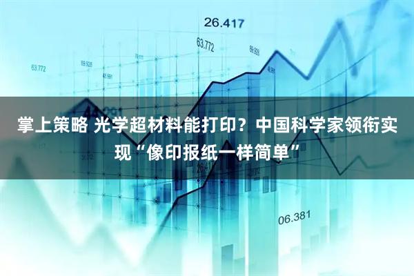 掌上策略 光学超材料能打印？中国科学家领衔实现“像印报纸一样简单”