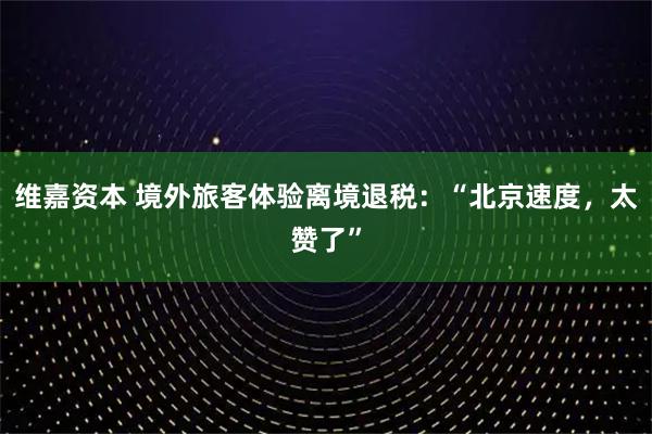 维嘉资本 境外旅客体验离境退税：“北京速度，太赞了”