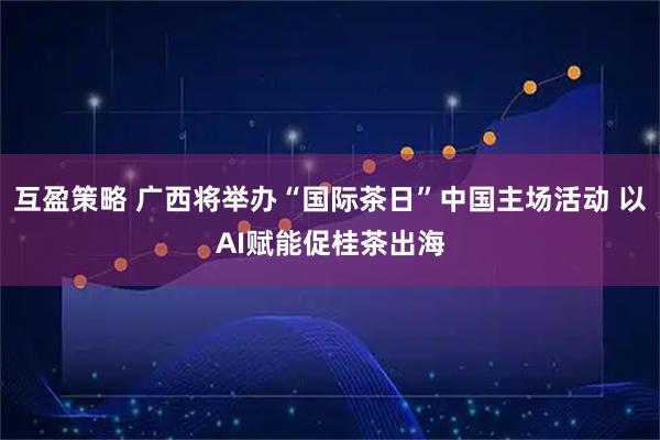 互盈策略 广西将举办“国际茶日”中国主场活动 以AI赋能促桂茶出海