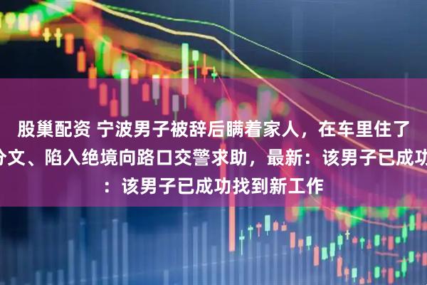 股巢配资 宁波男子被辞后瞒着家人，在车里住了7天，身无分文、陷入绝境向路口交警求助，最新：该男子已成功找到新工作