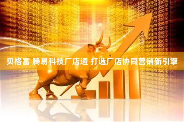 贝格富 腾易科技厂店通 打造厂店协同营销新引擎