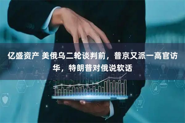 亿盛资产 美俄乌二轮谈判前，普京又派一高官访华，特朗普对俄说软话