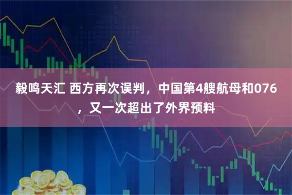 毅鸣天汇 西方再次误判，中国第4艘航母和076，又一次超出了外界预料