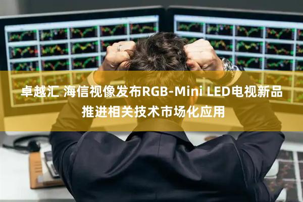 卓越汇 海信视像发布RGB-Mini LED电视新品 推进相关技术市场化应用