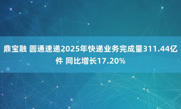 鼎宝融 圆通速递2025年快递业务完成量311.44亿件 同比增长17.20%