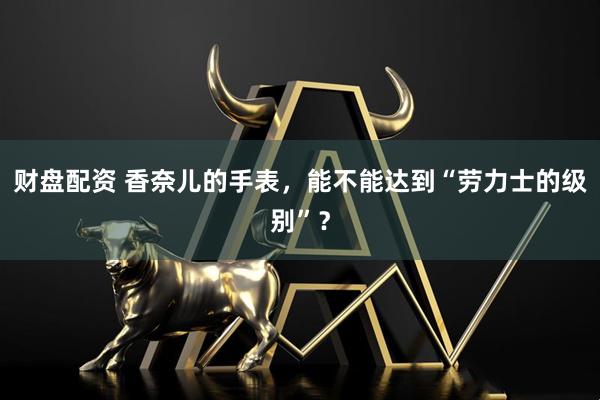 财盘配资 香奈儿的手表，能不能达到“劳力士的级别”？