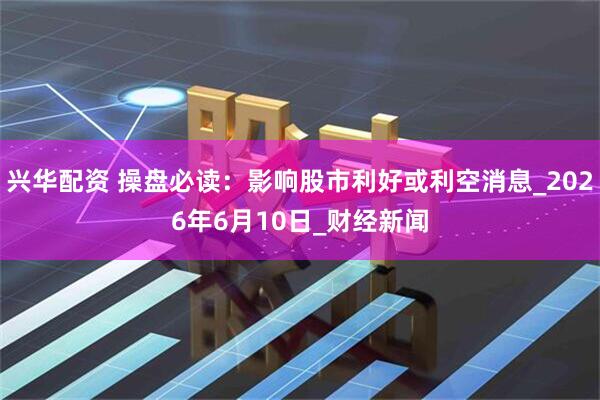 兴华配资 操盘必读：影响股市利好或利空消息_2026年6月10日_财经新闻