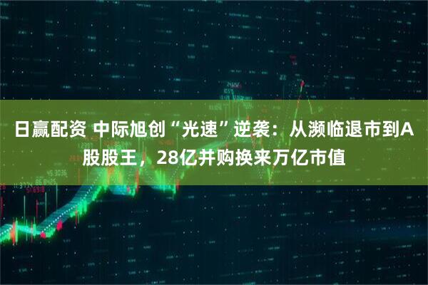 日赢配资 中际旭创“光速”逆袭：从濒临退市到A股股王，28亿并购换来万亿市值