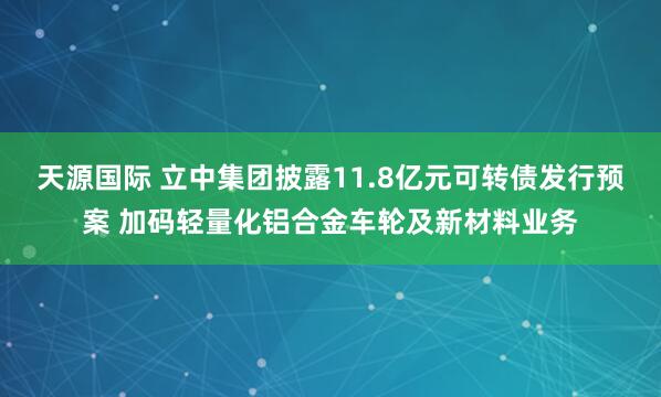 天源国际 立中集团披露11.8亿元可转债发行预案 加码轻量化铝合金车轮及新材料业务