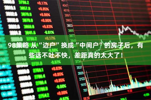 98策略 从“边户”换成“中间户”的房子后，有些话不吐不快，差距真的太大了！