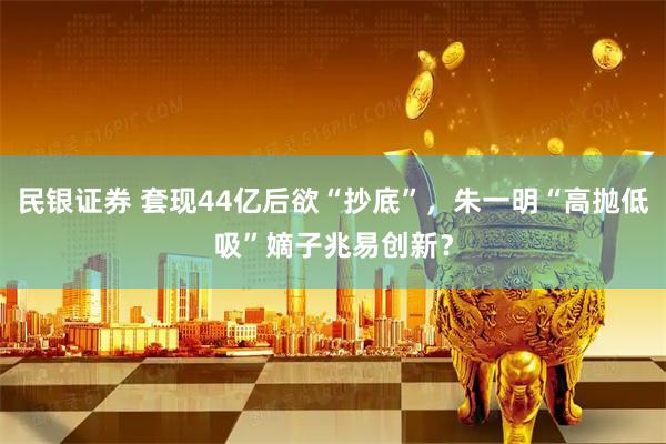 民银证券 套现44亿后欲“抄底”，朱一明“高抛低吸”嫡子兆易创新？