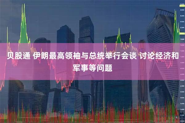 贝股通 伊朗最高领袖与总统举行会谈 讨论经济和军事等问题