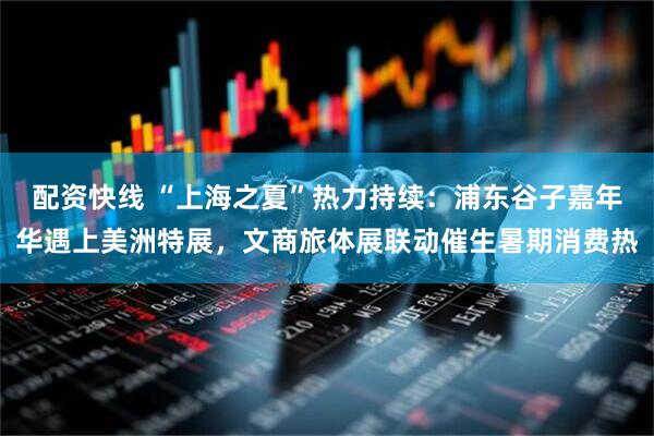 配资快线 “上海之夏”热力持续：浦东谷子嘉年华遇上美洲特展，文商旅体展联动催生暑期消费热