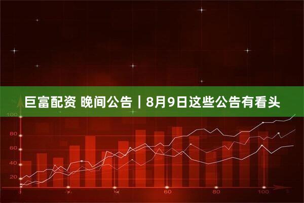 巨富配资 晚间公告｜8月9日这些公告有看头
