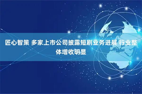 匠心智策 多家上市公司披露短剧业务进展 行业整体增收明显